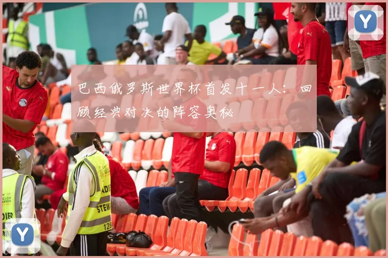 巴西俄罗斯世界杯首发十一人:回顾经典对决的阵容奥秘