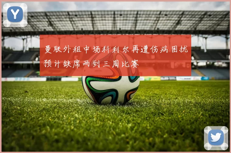 曼联外租中场科利尔再遭伤病困扰预计缺席两到三周比赛