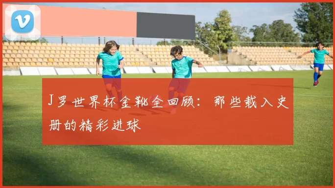 J罗世界杯金靴全回顾：那些载入史册的精彩进球