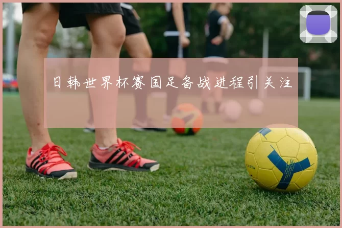 日韩世界杯赛国足备战进程引关注