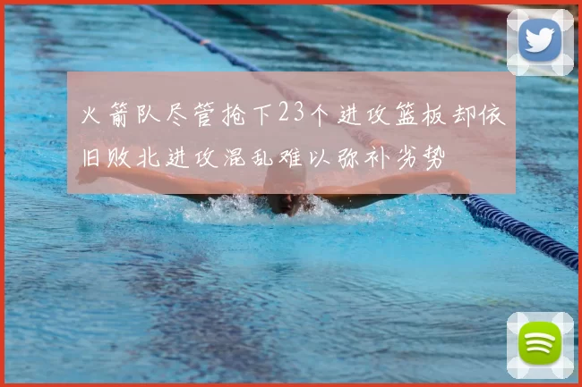 火箭队尽管抢下23个进攻篮板却依旧败北进攻混乱难以弥补劣势