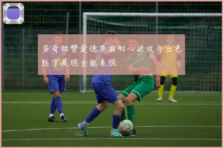 芬奇称赞爱德华兹耐心进攻与出色防守展现全能表现