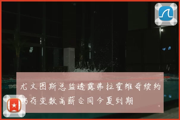 尤文图斯总监透露弗拉霍维奇续约仍存变数高薪合同今夏到期
