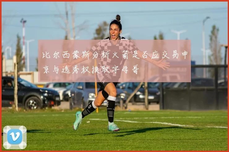 比尔西蒙斯分析火箭是否应交易申京与选秀权换取字母哥