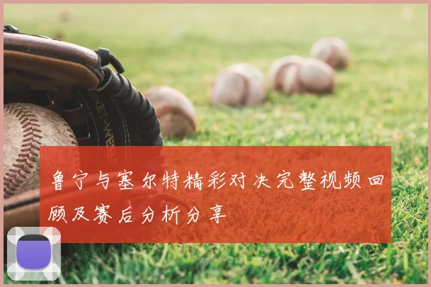 鲁宁与塞尔特精彩对决完整视频回顾及赛后分析分享