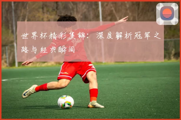 世界杯精彩集锦：深度解析冠军之路与经典瞬间