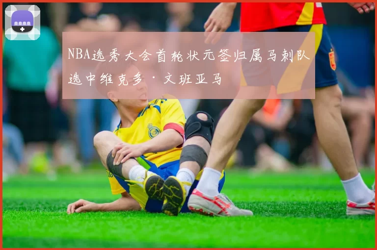 NBA选秀大会首轮状元签归属马刺队选中维克多·文班亚马
