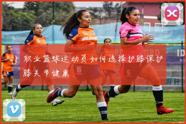 职业篮球运动员如何选择护膝保护膝关节健康
