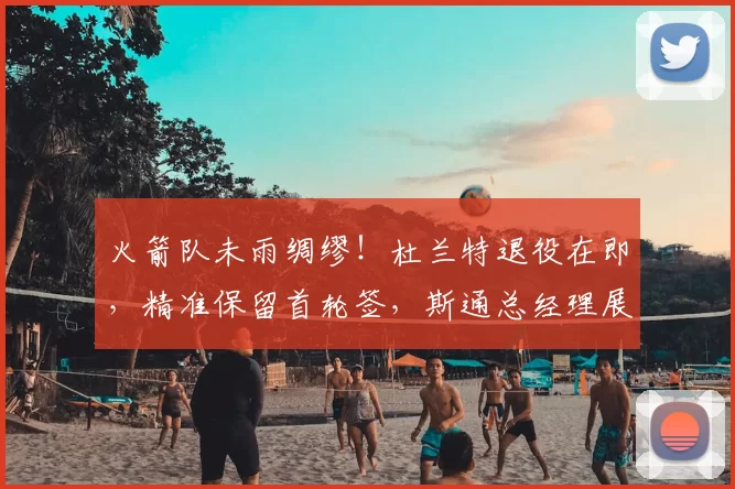 火箭队未雨绸缪!杜兰特退役在即,精准保留首轮签,斯通总经理展现智慧布局_休斯顿火箭_未来_球员