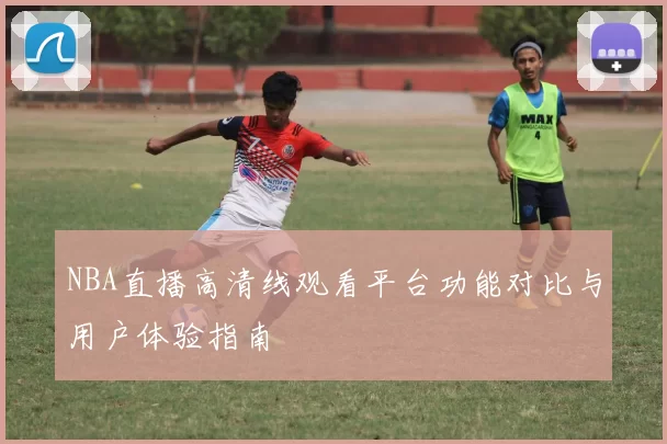 NBA直播高清线观看平台功能对比与用户体验指南