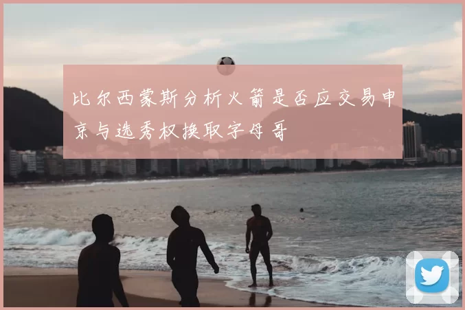 比尔西蒙斯分析火箭是否应交易申京与选秀权换取字母哥