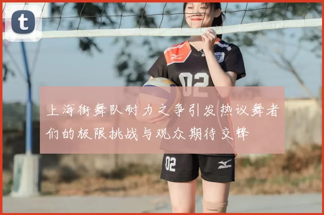 上海街舞队耐力之争引发热议舞者们的极限挑战与观众期待交锋