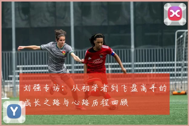 刘强专访：从初学者到飞盘高手的成长之路与心路历程回顾