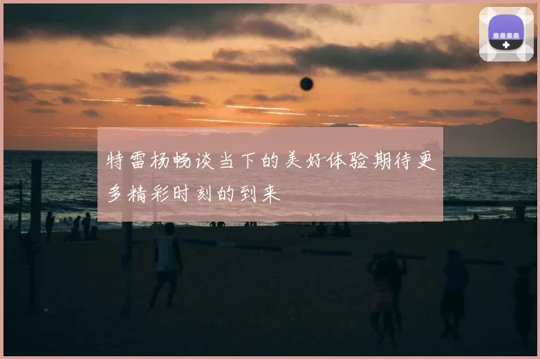 特雷杨畅谈当下的美好体验期待更多精彩时刻的到来