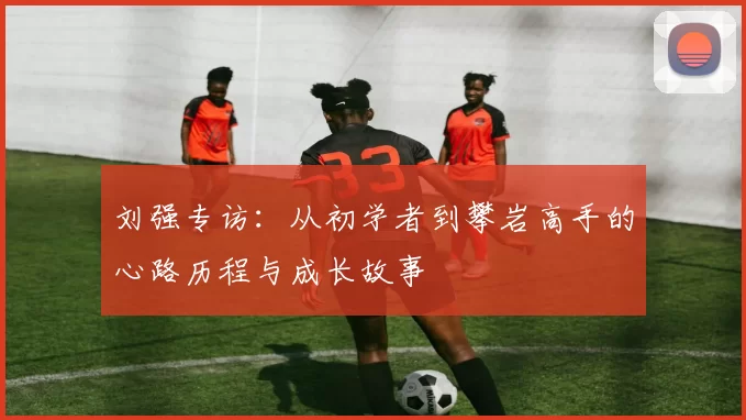 刘强专访：从初学者到攀岩高手的心路历程与成长故事