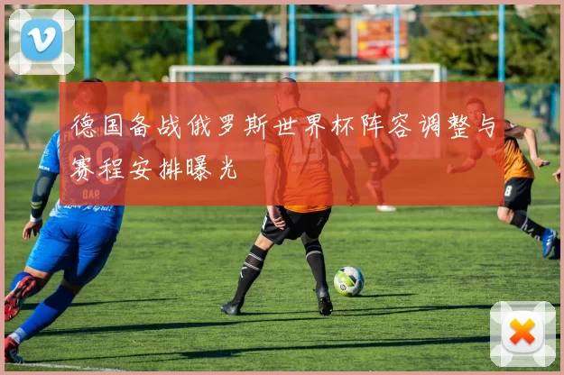 德国备战俄罗斯世界杯阵容调整与赛程安排曝光
