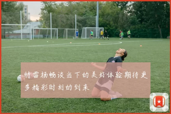 特雷杨畅谈当下的美好体验期待更多精彩时刻的到来