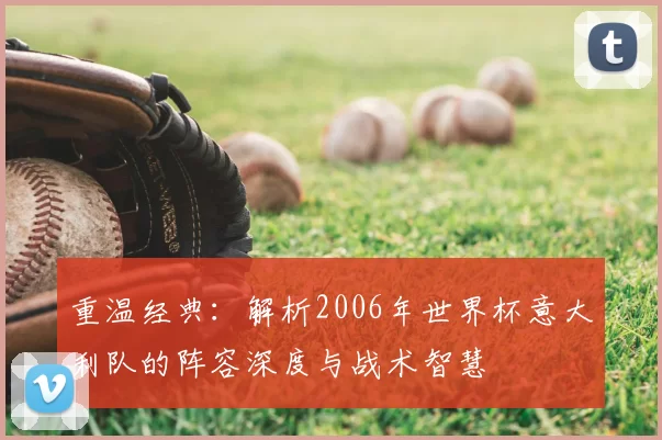 重温经典:解析2006年世界杯意大利队的阵容深度与战术智慧