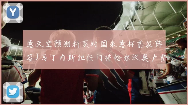 意天空预测科莫对国米意杯首发阵容J马丁内斯担任门将恰尔汉奥卢首发出战