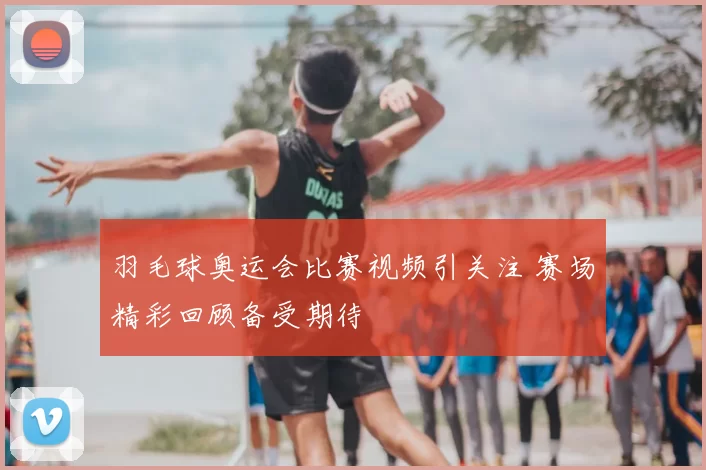 羽毛球奥运会比赛视频引关注 赛场精彩回顾备受期待