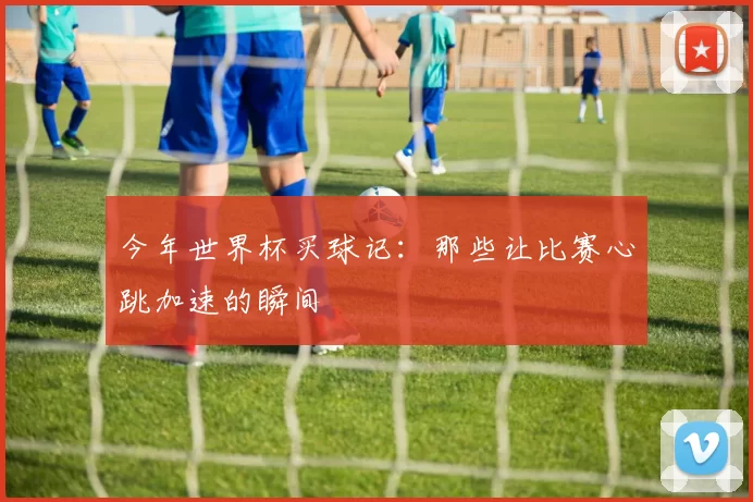 今年世界杯买球记：那些让比赛心跳加速的瞬间