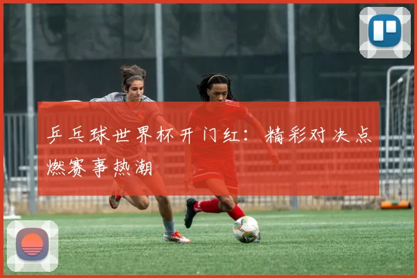 乒乓球世界杯开门红：精彩对决点燃赛事热潮