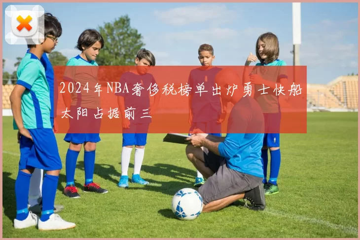 2024年NBA奢侈税榜单出炉勇士快船太阳占据前三