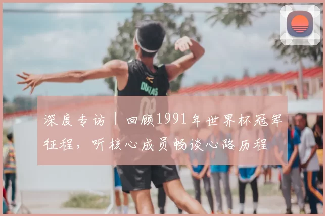 深度专访|回顾1991年世界杯冠军征程,听核心成员畅谈心路历程