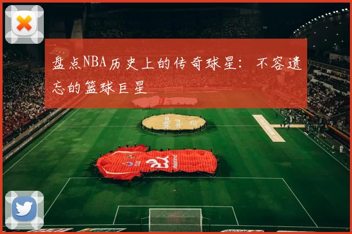盘点NBA历史上的传奇球星：不容遗忘的篮球巨星
