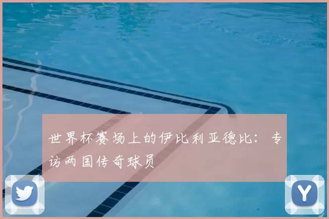世界杯赛场上的伊比利亚德比:专访两国传奇球员