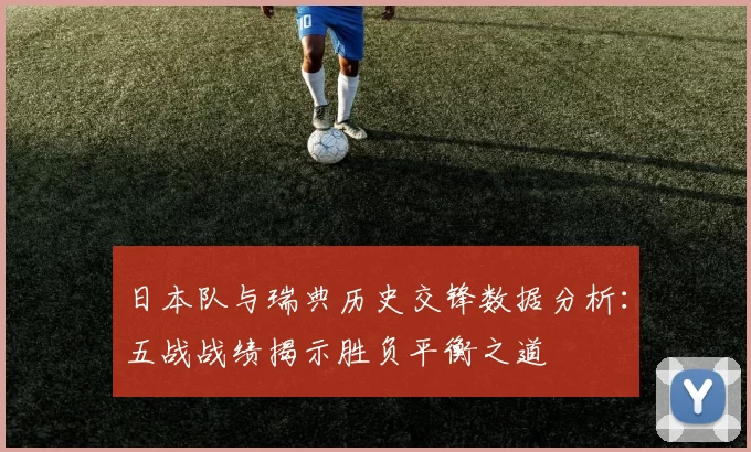 日本队与瑞典历史交锋数据分析:五战战绩揭示胜负平衡之道