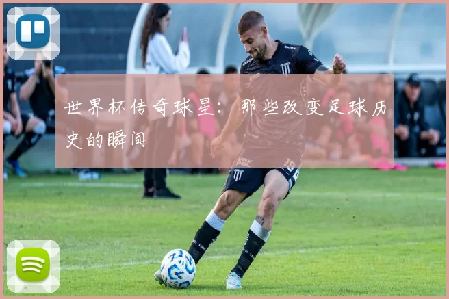 世界杯传奇球星：那些改变足球历史的瞬间