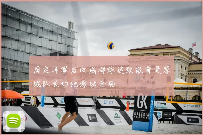 周定洋赛后向成都球迷致敬曾是蓉城队长的他感动全场