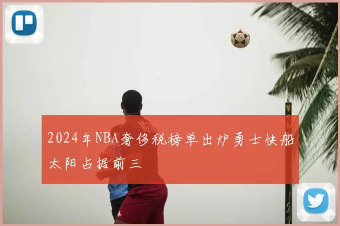 2024年NBA奢侈税榜单出炉勇士快船太阳占据前三