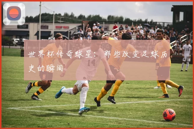 世界杯传奇球星：那些改变足球历史的瞬间