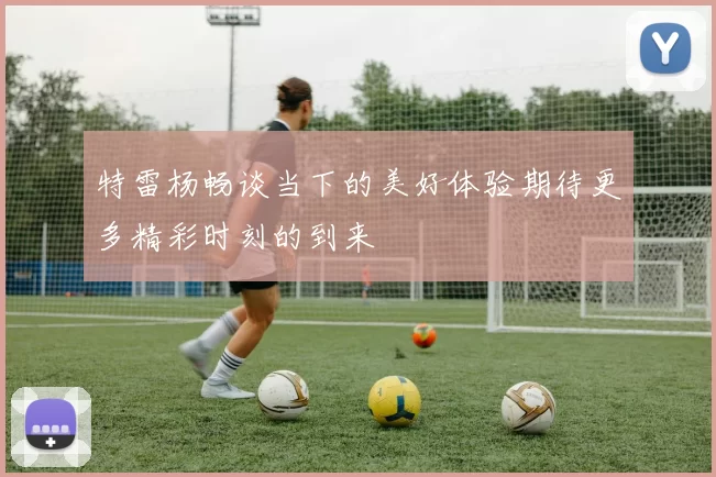 特雷杨畅谈当下的美好体验期待更多精彩时刻的到来