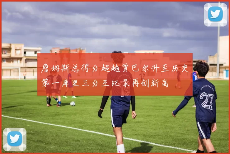 詹姆斯总得分超越贾巴尔升至历史第一库里三分王纪录再创新高