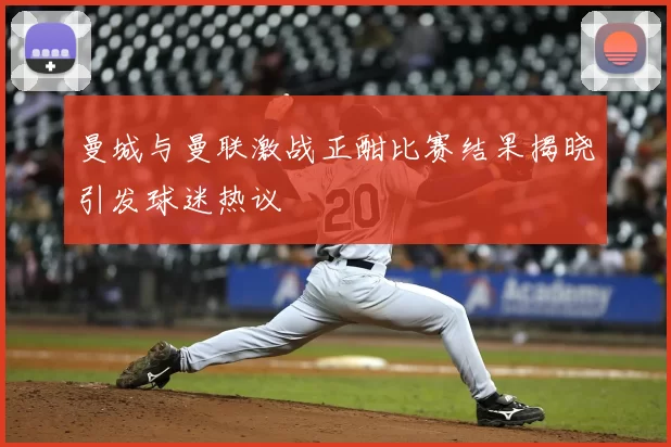 曼城与曼联激战正酣比赛结果揭晓引发球迷热议