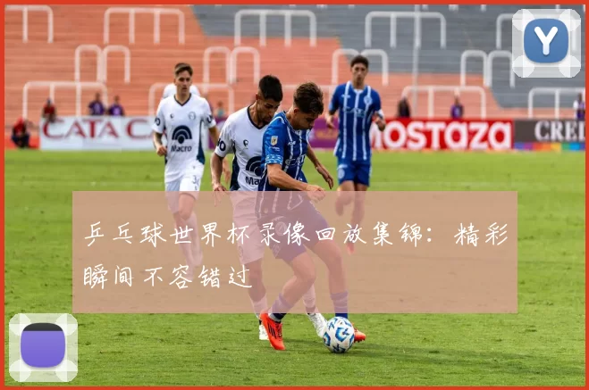 乒乓球世界杯录像回放集锦:精彩瞬间不容错过