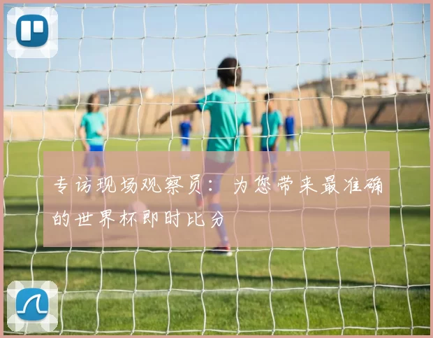 专访现场观察员:为您带来最准确的世界杯即时比分