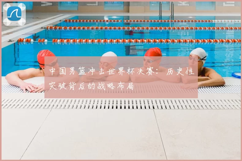 中国男篮冲击世界杯决赛:历史性突破背后的战略布局