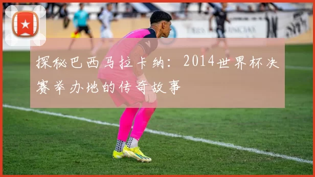 探秘巴西马拉卡纳:2014世界杯决赛举办地的传奇故事