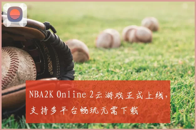 NBA2K Online 2云游戏正式上线，支持多平台畅玩无需下载