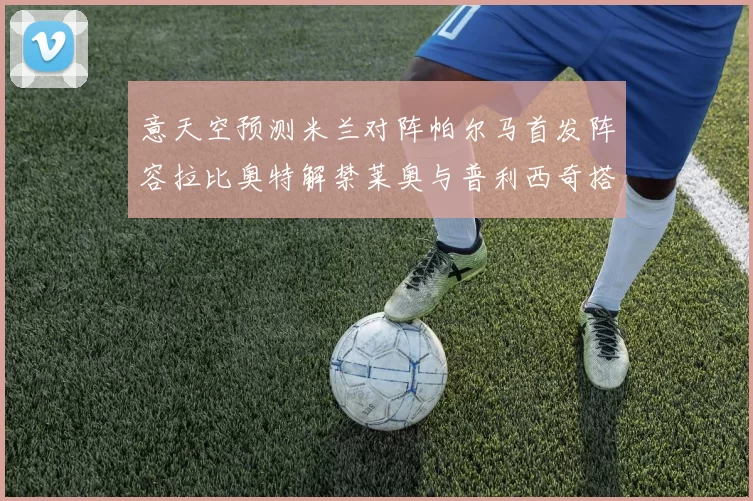 意天空预测米兰对阵帕尔马首发阵容拉比奥特解禁莱奥与普利西奇搭档出战