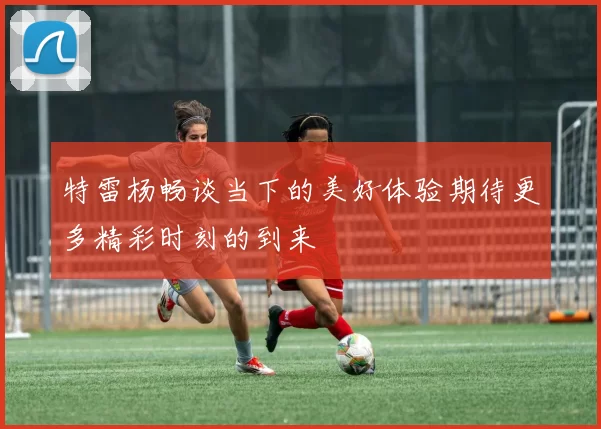 特雷杨畅谈当下的美好体验期待更多精彩时刻的到来