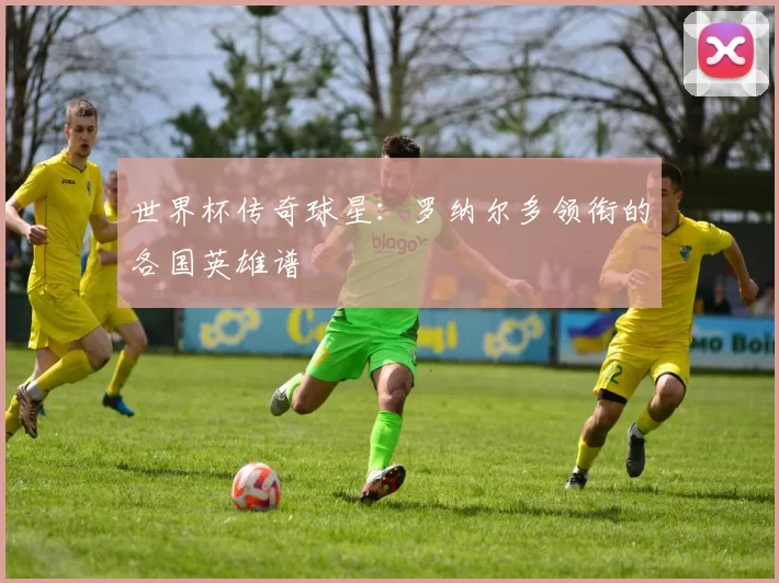 世界杯传奇球星:罗纳尔多领衔的各国英雄谱
