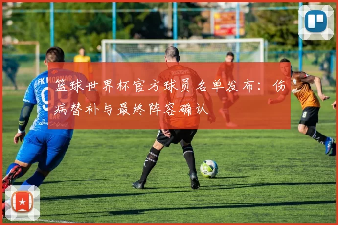 篮球世界杯官方球员名单发布：伤病替补与最终阵容确认
