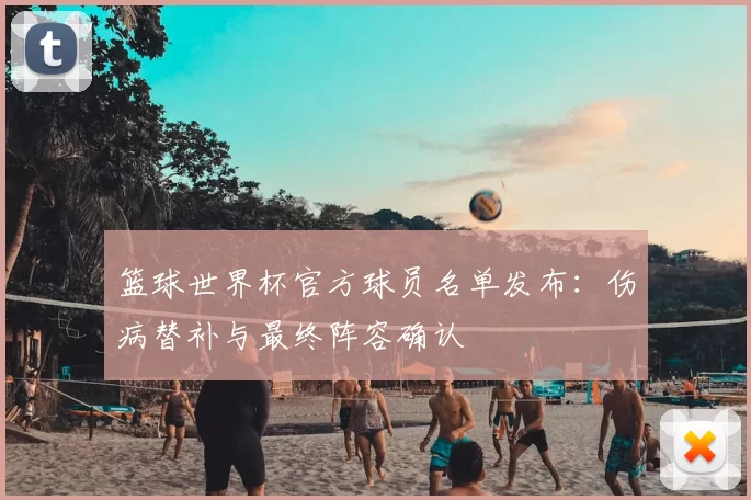 篮球世界杯官方球员名单发布:伤病替补与最终阵容确认