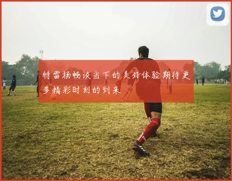 特雷杨畅谈当下的美好体验期待更多精彩时刻的到来