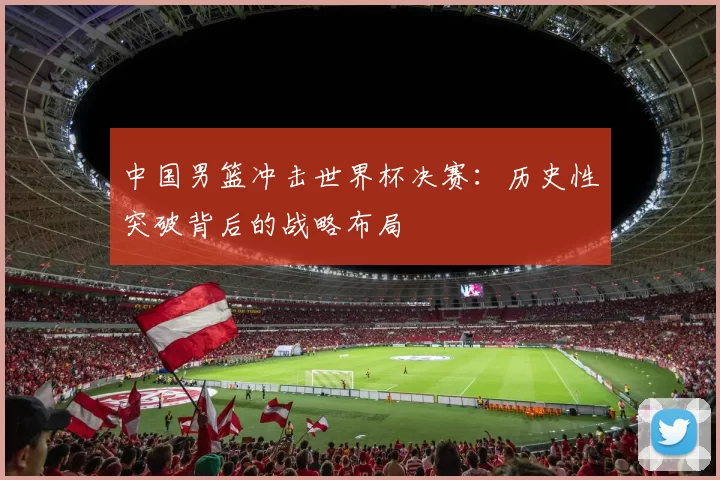 中国男篮冲击世界杯决赛:历史性突破背后的战略布局